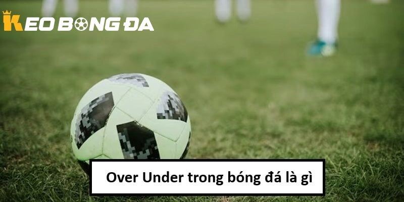 Tổng quan Over Under là gì tại Kèo Bóng Đá